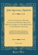 An Ecclesiastical History, Ancient and Modern, from the Birth of Christ, to the Beginning of the Present Century, Vol. 3 of 6: In Which the Rise, Progress, and Variation of Church Power Are Considered in Their Connexion with the State of Learning and Phil