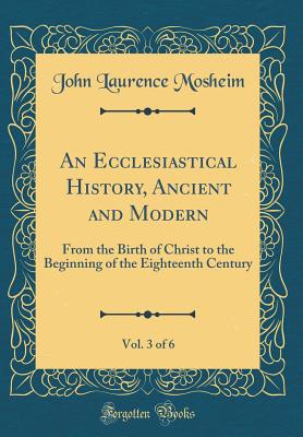 An Ecclesiastical History, Ancient and Modern, Vol. 3 of 6: From the Birth of Christ to the Beginning of the Eighteenth Century (Classic Reprint) - Mosheim, John Laurence