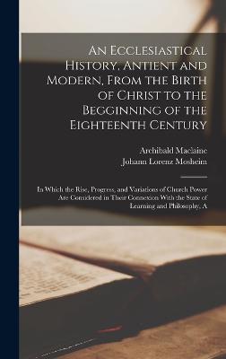 An Ecclesiastical History, Antient and Modern, From the Birth of Christ to the Begginning of the Eighteenth Century: A In Which the Rise, Progress, and Variations of Church Power Are Considered in Their Connexion With the State of Learning and Philosophy - Mosheim, Johann Lorenz, and MacLaine, Archibald