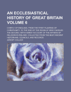 An Ecclesiastical History of Great Britain: Chiefly of England, from the First Planting of Christianity, to the End of the Reign of King Charles the Second; With a Brief Account of the Affairs of Religion in Ireland. Collected from the Best Ancient Histor