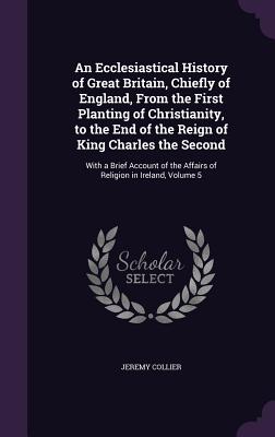 An Ecclesiastical History of Great Britain, Chiefly of England, From the First Planting of Christianity, to the End of the Reign of King Charles the Second: With a Brief Account of the Affairs of Religion in Ireland, Volume 5 - Collier, Jeremy