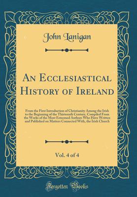 An Ecclesiastical History of Ireland, Vol. 4 of 4: From the First Introduction of Christianity Among the Irish to the Beginning of the Thirteenth Century, Compiled from the Works of the Most Esteemed Authors Who Have Written and Published on Matters Conne - Lanigan, John