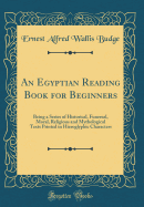 An Egyptian Reading Book for Beginners: Being a Series of Historical, Funereal, Moral, Religious and Mythological Texts Printed in Hieroglyphic Characters (Classic Reprint)