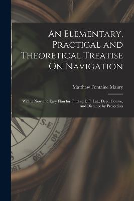 An Elementary, Practical and Theoretical Treatise On Navigation: With a New and Easy Plan for Finding Diff. Lat., Dep., Course, and Distance by Projection - Maury, Matthew Fontaine