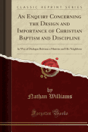 An Enquiry Concerning the Design and Importance of Christian Baptism and Discipline: In Way of Dialogue Between a Minister and His Neighbour (Classic Reprint)