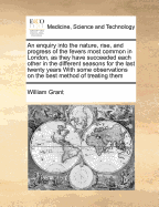 An Enquiry Into the Nature, Rise, and Progress of the Fevers Most Common in London, as They Have Succeeded Each Other in the Different Seasons for the Last Twenty Years with Some Observations on the Best Method of Treating Them