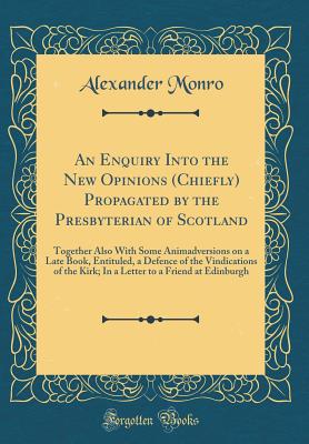 An Enquiry Into the New Opinions (Chiefly) Propagated by the Presbyterian of Scotland: Together Also with Some Animadversions on a Late Book, Entituled, a Defence of the Vindications of the Kirk; In a Letter to a Friend at Edinburgh (Classic Reprint) - Monro, Alexander