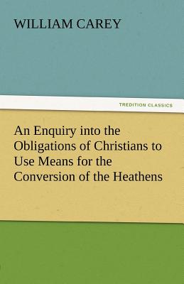 An Enquiry Into the Obligations of Christians to Use Means for the Conversion of the Heathens - Carey, William