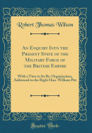 An Enquiry Into the Present State of the Military Force of the British Empire: With a View to Its Re-Organization, Addressed to the Right Hon. William Pitt (Classic Reprint)