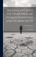 An Enquiry Into the Principles of Human Happiness and Human Duty: In Two Books