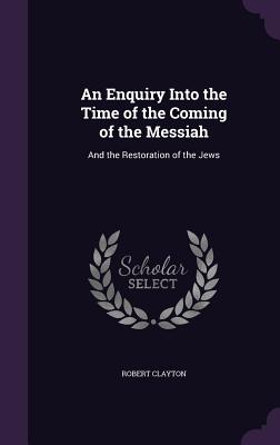 An Enquiry Into the Time of the Coming of the Messiah: And the Restoration of the Jews - Clayton, Robert, Sir