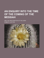 An Enquiry Into the Time of the Coming of the Messiah: And the Restoration of the Jews