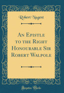 An Epistle to the Right Honourable Sir Robert Walpole (Classic Reprint)