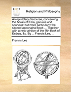 An Epistolary Discourse, Concerning the Books of Ezra, Genuine and Spurious: But More Particularly the Second Apocryphal Book ... Together with a New Version of the Fifth Book of Esdras, &c. by ... Francis Lee,