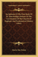 An Epitome Of The First Book Of Dr. John Bridges Defense Of The Government Of The Church Of England, And Ecclesiastical Matters (1843)