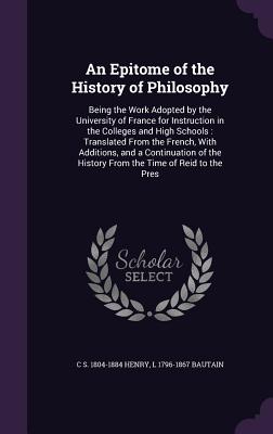 An Epitome of the History of Philosophy: Being the Work Adopted by the University of France for Instruction in the Colleges and High Schools: Translated From the French, With Additions, and a Continuation of the History From the Time of Reid to the Pres - Henry, C S 1804-1884, and Bautain, L 1796-1867