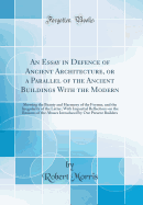 An Essay in Defence of Ancient Architecture, or a Parallel of the Ancient Buildings with the Modern: Shewing the Beauty and Harmony of the Former, and the Irregularity of the Latter; With Impartial Reflections on the Reasons of the Abuses Introduced by Ou