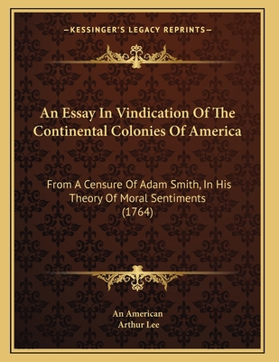 An Essay in Vindication of the Continental Colonies of America: From a Censure of Adam Smith, in His Theory of Moral Sentiments (1764) - An American, and Lee, Arthur