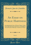 An Essay on Public Happiness, Vol. 1: Investigating the State of Human Nature, Under Each of Its Particular Appearances, Through the Several Periods of History, to the Present Times (Classic Reprint)