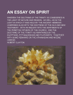 An Essay on Spirit: Wherein the Doctrine of the Trinity Is Considered in the Light of Nature and Reason: As Well as in the Light in Which It Was Held by the Ancient Hebrews: Compared Also with the Doctrine of the Old and New Testament: With an Inquiry