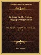 An Essay On The Ancient Topography Of Jerusalem: With Restored Plans Of The Temple, Etc. (1847)