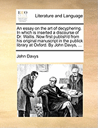 An Essay on the Art of Decyphering. in Which Is Inserted a Discourse of Dr. Wallis. Now First Publish'd from His Original Manuscript in the Publick Library at Oxford. by John Davys,