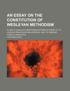 An Essay on the Constitution of Wesleyan Methodism; In Which Various Misrepresentations of Some of Its Leading Principles Are Exposed, and Its Present Form Is Vindicated
