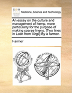 An Essay on the Culture and Management of Hemp, More Particularly for the Purpose of Making Coarse Linens. [two Lines in Latin from Virgil] by a Farmer