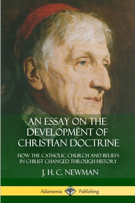 An Essay on the Development of Christian Doctrine: How the Catholic Church and Beliefs in Christ Changed Through History - Newman, J H C