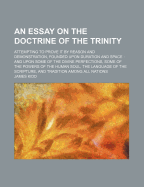 An Essay on the Doctrine of the Trinity: Attempting to Prove It by Reason and Demonstration, Founded Upon Duration and Space: And Upon Some of the Divine Perfections, Some of the Powers of the Human Soul, the Language of the Scripture, and Tradition Amon