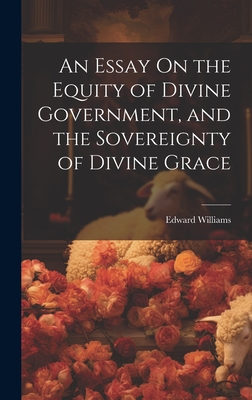 An Essay On the Equity of Divine Government, and the Sovereignty of Divine Grace - Williams, Edward