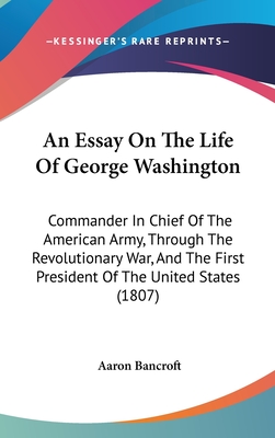 An Essay On The Life Of George Washington: Commander In Chief Of The American Army, Through The Revolutionary War, And The First President Of The United States (1807) - Bancroft, Aaron