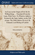 An Essay on the Origin of Evil. By Dr. William King, ... Translated From the Latin, With Notes. To Which is Added, a Sermon by the Same Author, on the Fall of man. The Fifth Edition, Revised. By Edmund, Lord Bishop of Carlisle