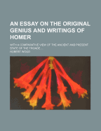 An Essay on the Original Genius and Writings of Homer: With a Comparative View of the Ancient and Present State of the Troade (Classic Reprint)