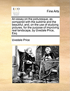 An Essay on the Picturesque, as Compared with the Sublime and the Beautiful, And, on the Use of Studying Pictures, for the Purpose of Improving Real Landscape (Classic Reprint)