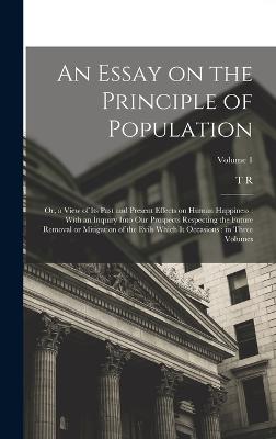 An Essay on the Principle of Population: Or, a View of its Past and Present Effects on Human Happiness: With an Inquiry Into our Prospects Respecting the Future Removal or Mitigation of the Evils Which it Occasions: in Three Volumes; Volume 1 - Malthus, T R 1766-1834