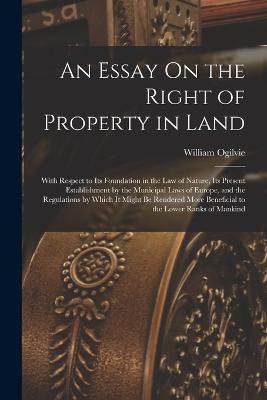 An Essay On the Right of Property in Land: With Respect to Its Foundation in the Law of Nature, Its Present Establishment by the Municipal Laws of Europe, and the Regulations by Which It Might Be Rendered More Beneficial to the Lower Ranks of Mankind - Ogilvie, William