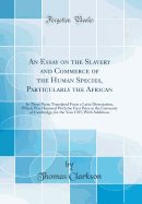 An Essay on the Slavery and Commerce of the Human Species, Particularly the African: In Three Parts; Translated from a Latin Dissertation, Which Was Honored with the First Prize in the University of Cambridge, for the Year 1785; With Additions