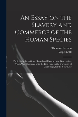 An Essay on the Slavery and Commerce of the Human Species: Particularly the African; Translated From a Latin Dissertation, Which Was Honoured With the First Prize in the University of Cambridge, for the Year 1785 - Clarkson, Thomas 1760-1846, and Lofft, Capel 1751-1824 (Creator)