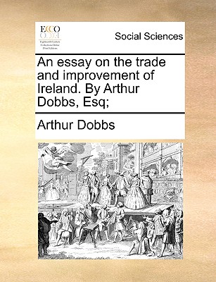 An Essay on the Trade and Improvement of Ireland. by Arthur Dobbs, Esq; - Dobbs, Arthur