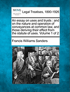 An Essay on Uses and Trusts: And on the Nature and Operation of Conveyances at Common Law, and Those Deriving Their Effect from the Statute of Uses. Volume 1 of 2