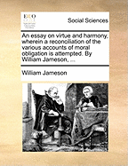 An Essay on Virtue and Harmony, Wherein a Reconciliation of the Various Accounts of Moral Obligation Is Attempted. by William Jameson, ...