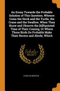 An Essay Towards the Probable Solution of This Question, Whence Come the Stork and the Turtle, the Crane and the Swallow, When They Know and Observe the [a]ppointed Time of Their Coming, or Where Those Birds Do Probably Make Their Recess and Abode, Which