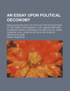 An Essay Upon Political Oeconomy: Being an Inquiry Into the Truth of the Two Positions of the French Oeconomists ; That Labour Employed in Manufactures Is Unproductive, and That All Taxes Ultimately Fall Upon, or Settle in the Surplus Produce of Land