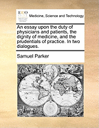 An Essay Upon the Duty of Physicians and Patients, the Dignity of Medicine, and the Prudentials of Practice. In two Dialogues
