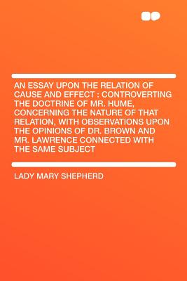 An Essay Upon the Relation of Cause and Effect: Controverting the Doctrine of Mr. Hume, Concerning the Nature of That Relation, with Observations Upon the Opinions of Dr. Brown and Mr. Lawrence Connected with the Same Subject - Shepherd, Lady Mary
