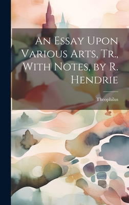 An Essay Upon Various Arts, Tr., With Notes, by R. Hendrie - Theophilus