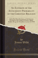 An Estimate of the Antecedent Probability of the Christian Religion: And of Its Main Doctrines, in Six Sermons Preached in the Chapel of Trinity College, Dublin; Being the Donnellan Lectures for 1858 (Classic Reprint)