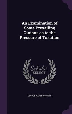 An Examination of Some Prevailing Oinions as to the Pressure of Taxation - Norman, George Warde