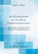 An Examination of the Bank Charter Question: With an Inquiry Into the Nature of a Just Standard of Value, and Suggestions for the Improvement of Our Monetary System (Classic Reprint)